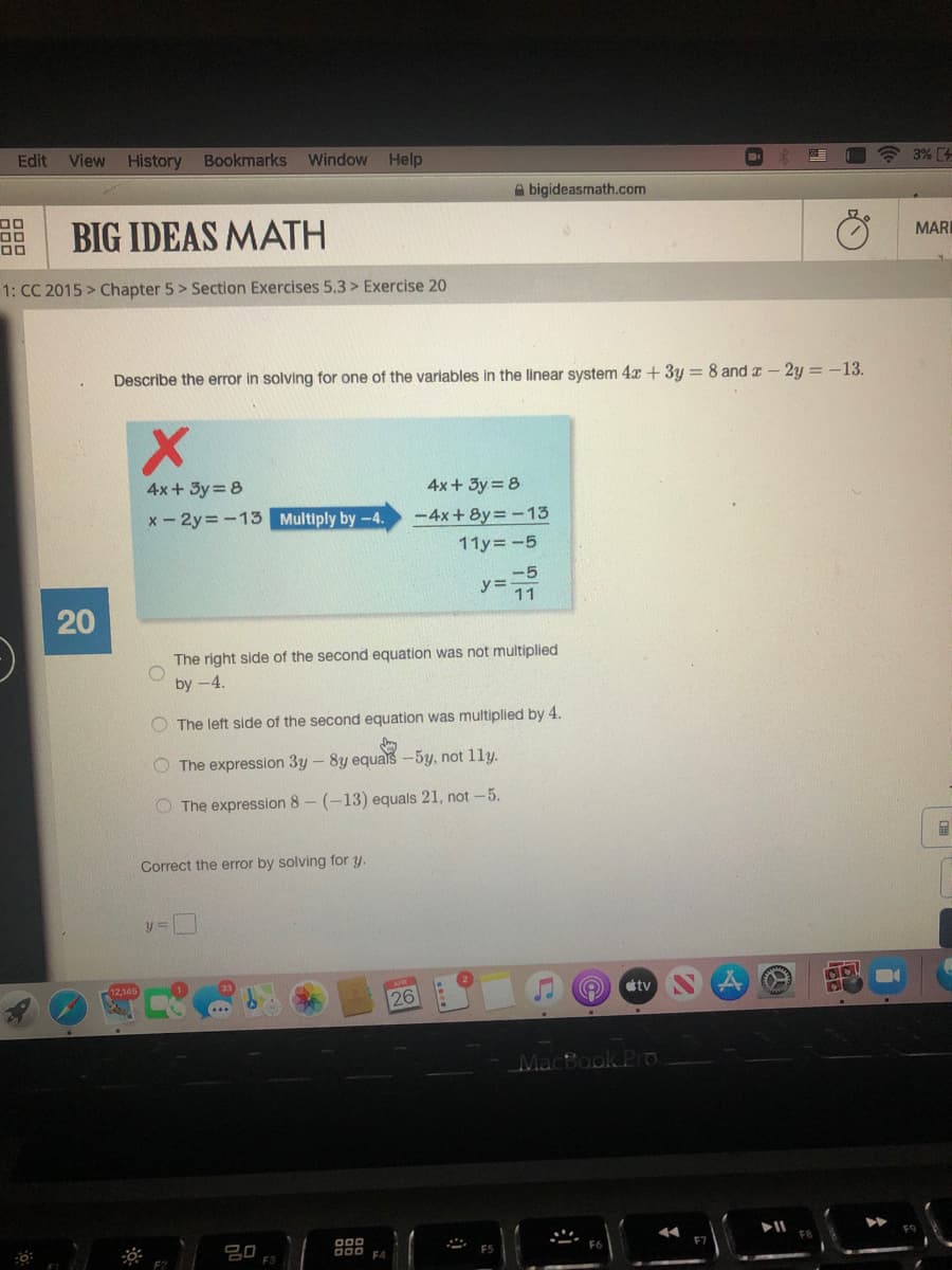 Edit
View
History
Bookmarks
Window Help
3% [4
A bigideasmath.com
BIG IDEAS MATH
00
MARI
1: CC 2015 > Chapter 5> Section Exercises 5.3 > Exercise 20
Describe the error in solving for one of the variables in the linear system 4x +3y = 8 and a - 2y = -13.
4x+ 3y = 8
4x+ 3y = 8
x - 2y = -13 Multiply by-4.
-4x+ 8y =-13
11y=-5
-5
y% =
11
The right side of the second equation was not multiplied
by -4.
The left side of the second equation was multiplied by 4.
The expression 3y - 8y equals-5y, not 11y.
O The expression 8- (-13) equals 21, not -5.
Correct the error by solving for y.
y%3=
tv
26
000
D00 FA
E3
20
