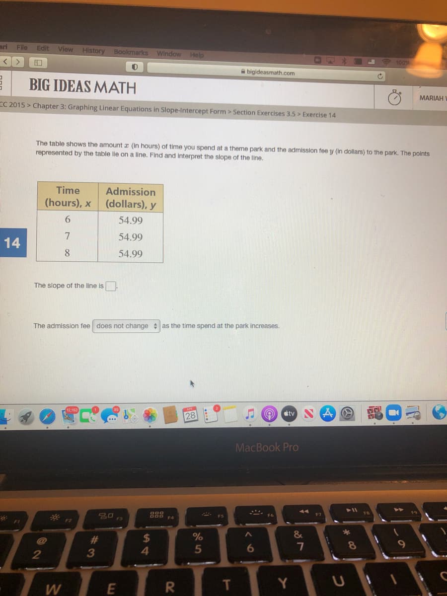 ari File Edit
View
History
Bookmarks
Window Help
* 100%
A bigideasmath.com
BIG IDEAS MATH
MARIAH
CC 2015 > Chapter 3: Graphing Linear Equations in Slope-Intercept Form > Section Exercises 3.5 > Exercise 14
The table shows the amount x (In hours) of time you spend at a theme park and the admission fee y (In dollars) to the park. The points
represented by the table lle on a line. Find and interpret the slope of the line.
Time
Admission
(hours), x
(dollars), y
6.
54.99
7
54.99
14
8.
54.99
The slope of the line is
The admission fee does not change : as the time spend at the park increases.
tv
28
MacBook Pro
F5
FI
23
%24
%
&
4.
5
6
7
8
3
TWER
Y.
