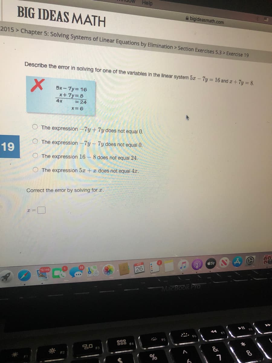 Help
BIG IDEAS MATH
A bigideasmath.com
2015 > Chapter 5: Solving Systems of Linear Equations by Elimination > Section Exercises 5.3 > Exercise 19
Describe the error in solving for one of the variables in the linear system 5x - 7y = 16 and z +7y = 8.
5x - 7y= 16
x+7y=8
4x
= 24
x=6
O The expression -7y + 7y does not equal 0.
O The expression -7y – 7y does not equal 0.
19
O The expression 16 – 8 does not equal 24.
O The expression 5x + a does not equal 4x.
Correct the error by solving for a.
tv
12,146
26
MacBook Pro
F7
* ES
000
B00 F4
*
吕0
&
F3
8
F2
%
