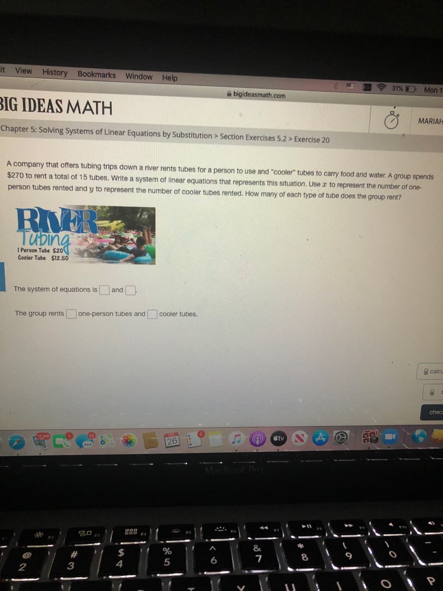 it View History Bookmarks
Window
Help
31% Mon 1
A bigideasmath.com
BIG IDEAS MATH
MARIAH
Chapter 5: Solving Systems of Linear Equations by Substitution > Section Exercises 5.2 > Exercise 20
A company that offers tubing trips down a river rents tubes for a person to use and "cooler" tubes to carry food and water. A group spends
$270 to rent a total of 15 tubes. Write a system of linear equations that represents this situation. Use z to represent the number of one-
person tubes rented and y to represent the number of cooler tubes rented. How many of each type of tube does the group rent?
RhER
Tubing
I Person Tube $20
Cooler Tube $12,50
The system of equations is
and
The group rents
one-person tubes and
cooler tubes.
calcu
chec
12.146
stv
26
MacBook Pro
吕0
%
2$
4
@
%23
7
8
2
3
