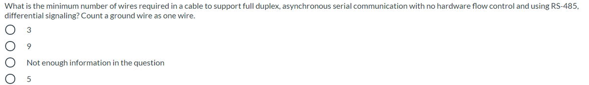 What is the minimum number of wires required in a cable to support full duplex, asynchronous serial communication with no hardware flow control and using RS-485,
differential signaling? Count a ground wire as one wire.
Not enough information in the question
ОООО
