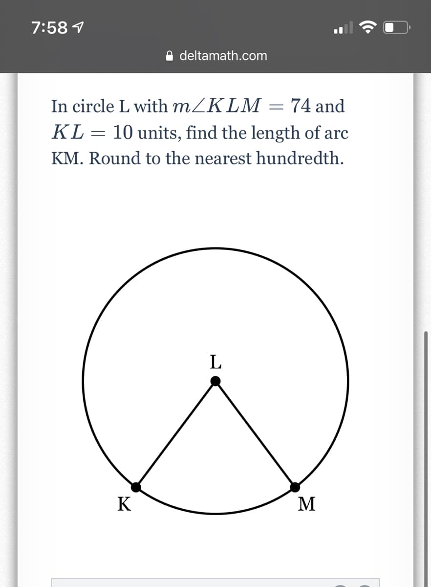 7:58 1
deltamath.com
In circle L with MZKLM = 74 and
KL = 10 units, find the length of arc
KM. Round to the nearest hundredth.
L
K
M

