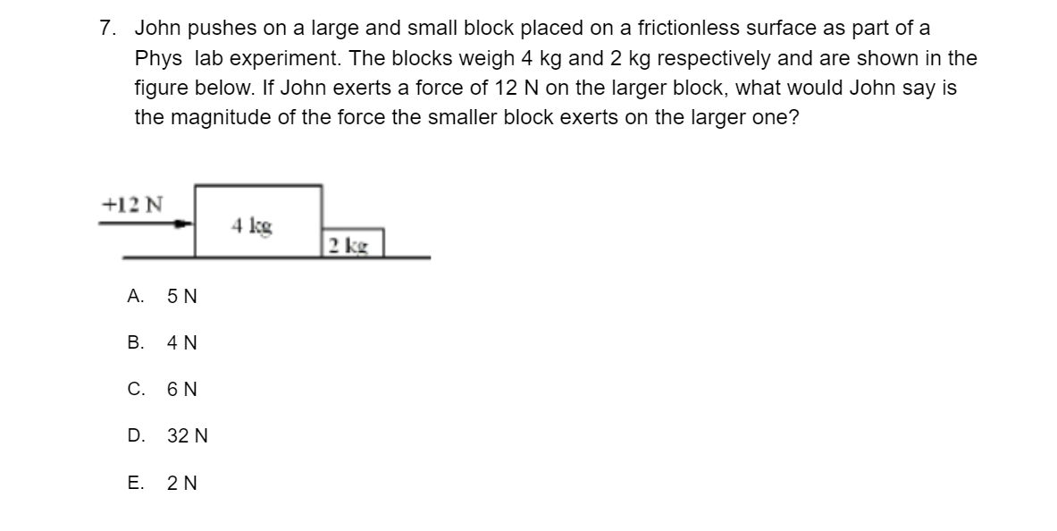 7. John pushes on a large and small block placed on a frictionless surface as part of a
Phys lab experiment. The blocks weigh 4 kg and 2 kg respectively and are shown in the
figure below. If John exerts a force of 12 N on the larger block, what would John say is
the magnitude of the force the smaller block exerts on the larger one?
+12 N
4 kg
2 kg
A.
5 N
B. 4 N
C. 6 N
D. 32 N
E. 2N
