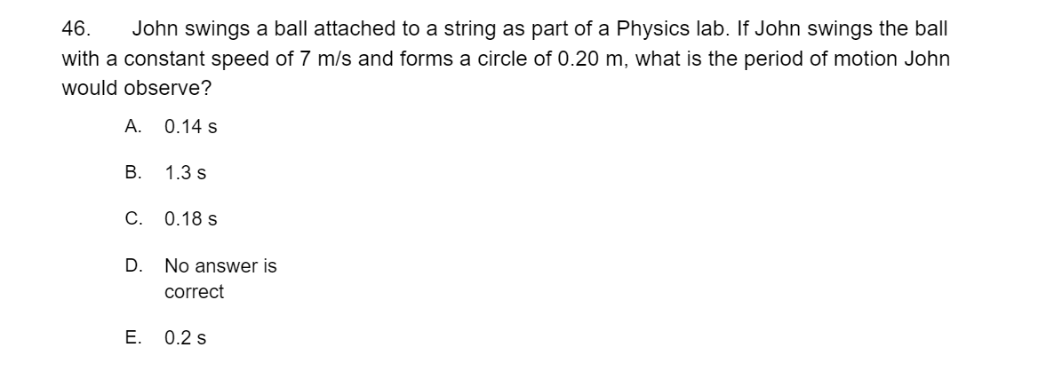 46.
John swings a ball attached to a string as part of a Physics lab. If John swings the ball
with a constant speed of 7 m/s and forms a circle of 0.20 m, what is the period of motion John
would observe?
А.
0.14 s
В.
1.3 s
С. 0.18 s
D. No answer is
correct
E. 0.2 s
