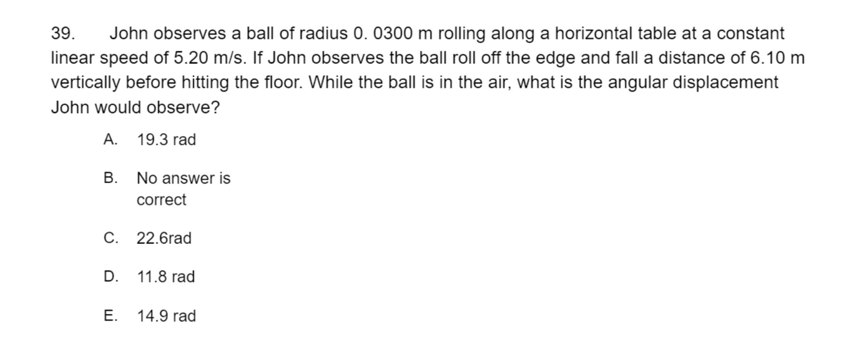 39.
John observes a ball of radius 0. 0300 m rolling along a horizontal table at a constant
linear speed of 5.20 m/s. If John observes the ball roll off the edge and fall a distance of 6.10 m
vertically before hitting the floor. While the ball is in the air, what is the angular displacement
John would observe?
А.
19.3 rad
В.
No answer is
correct
C. 22.6rad
D.
11.8 rad
Е.
14.9 rad
