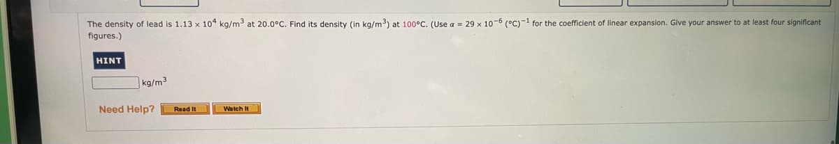 The density of lead is 1.13 x 104 kg/m3 at 20.0°C. Find its density (in kg/m3) at 100°C. (Use a = 29 x 10-6 (°C)-1 for the coefficient of linear expansion. Give your answer to at least four significant
figures.)
HINT
|kg/m3
Need Help?
Read It
Watch It
