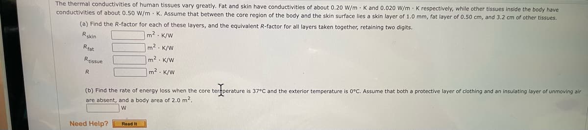 The thermal conductivities of human tissues vary greatly. Fat and skin have conductivities of about 0.20 W/m · K and 0.020 W/m K respectively, while other tissues inside the body have
conductivities of about 0.50 W/m · K. Assume that between the core region of the body and the skin surface lies a skin layer of 1.0 mm, fat layer of 0.50 cm, and 3.2 cm of other tissues.
(a) Find the R-factor for each of these layers, and the equivalent R-factor for all layers taken together, retaining two digits.
Rskin
m2. K/W
m2. K/W
Rfat
Reissue
m2 . K/W
m2. K/W
(b) Find the rate of energy loss when the core tertperature is 37°C and the exterior temperature is 0°C. Assume that both a protective layer of clothing and an insulating layer of unmoving air
are absent, and a body area of 2.0 m2.
Need Help?
Read It
