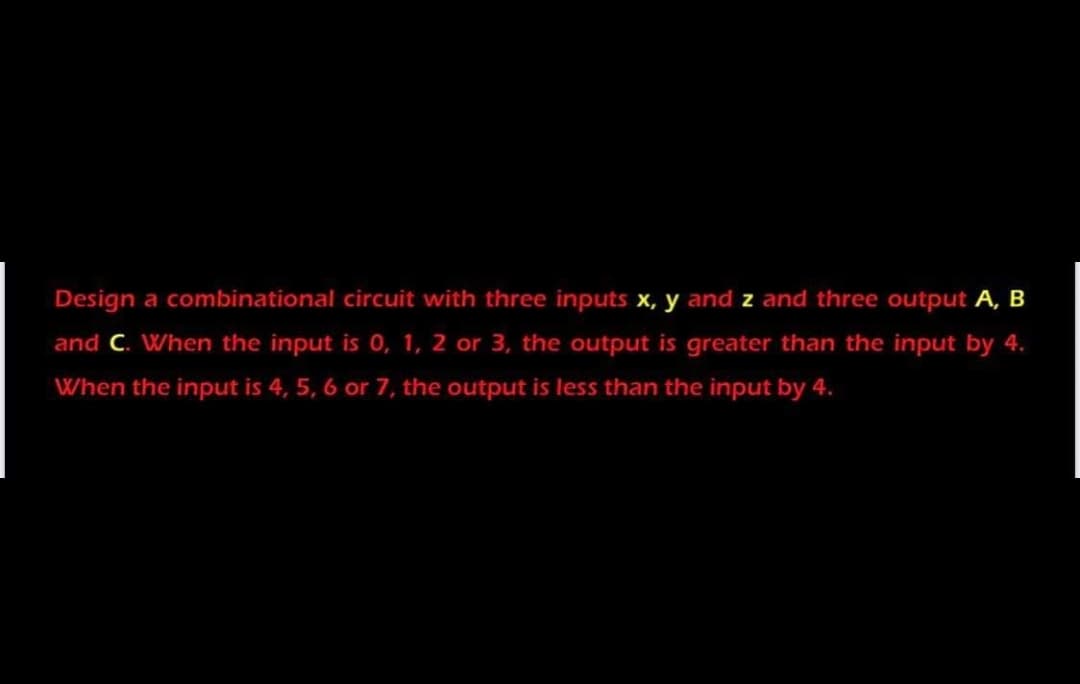 Design a combinational circuit with three inputs x, y and z and three output A, B
and C. When the input is 0, 1, 2 or 3, the output is greater than the input by 4.
When the input is 4, 5, 6 or 7, the output is less than the input by 4.
