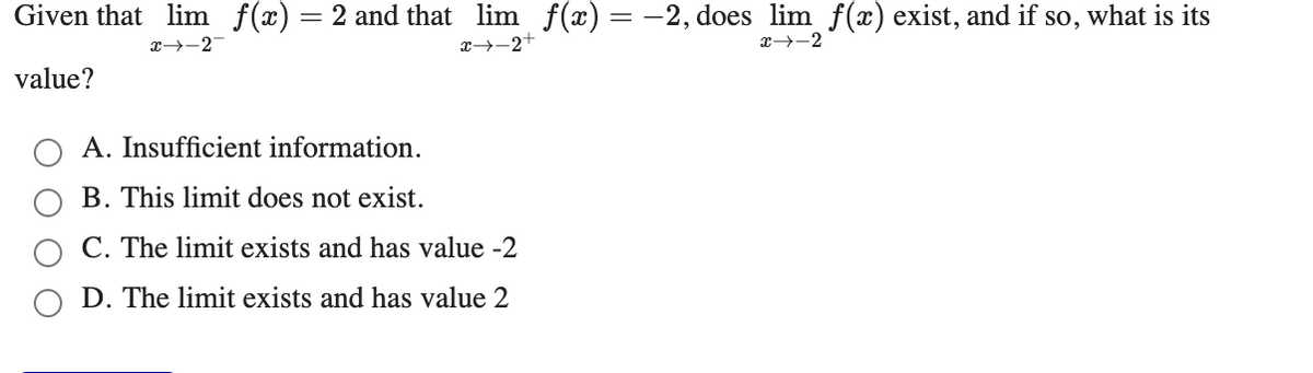 Given that lim f(x) = 2 and that lim f(x) = -2, does lim f(x) exist, and if so, what is its
x-2
x→-2+
x→-2
value?
A. Insufficient information.
B. This limit does not exist.
C. The limit exists and has value -2
D. The limit exists and has value 2
