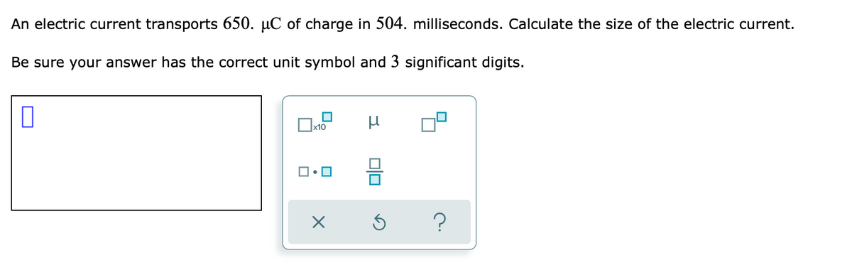 An electric current transports 650. µC of charge in 504. milliseconds. Calculate the size of the electric current.
Be sure your answer has the correct unit symbol and 3 significant digits.
x10
