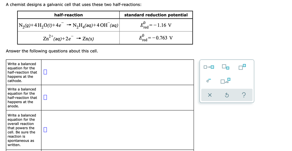 A chemist designs a galvanic cell that uses these two half-reactions:
half-reaction
standard reduction potential
N2(9)+4 H,0(1)+4e → N,H,(aq)+4 OH (aq)
- 1.16 V
ʼred
2+
Zn"(aq)+2e
- Zn(s)
=-0.763 V
ʼred
Answer the following questions about this cell.
Write a balanced
equation for the
half-reaction that
happens at the
cathode.
х10
Write a balanced
equation for the
half-reaction that
happens at the
anode.
Write a balanced
equation for the
overall reaction
that powers the
cell. Be sure the
reaction is
spontaneous as
written.
