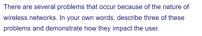 There are several problems that occur because of the nature of
wireless networks. In your own words, describe three of these
problems and demonstrate how they impact the user.