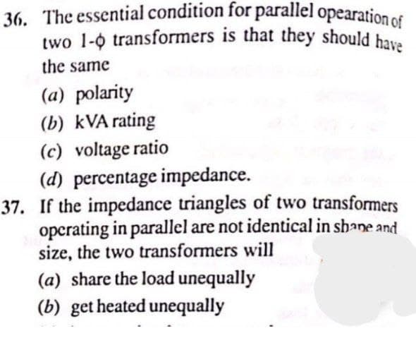 two 1-0 transformers is that they should have
36. The essential condition for parallel opearation of
the same
(a) polarity
(b) kVA rating
(c) voltage ratio
(d) percentage impedance.
37. If the impedance triangles of two transformers
opcrating in parallel are not identical in shane and
size, the two transformers will
(a) share the load unequally
(b) get heated unequally
