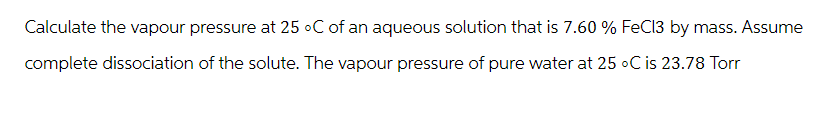 Calculate the vapour pressure at 25 °C of an aqueous solution that is 7.60 % FeCl3 by mass. Assume
complete dissociation of the solute. The vapour pressure of pure water at 25 °C is 23.78 Torr