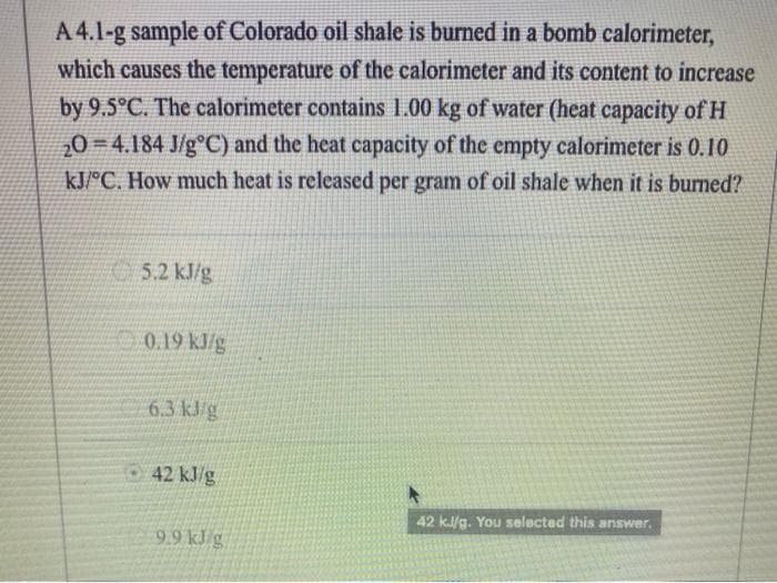 A 4.1-g sample of Colorado oil shale is burned in a bomb calorimeter,
which causes the temperature of the calorimeter and its content to increase
by 9.5°C. The calorimeter contains 1.00 kg of water (heat capacity of H
20 4.184 J/gºC) and the heat capacity of the empty calorimeter is 0.10
kJ/°C. How much heat is released per gram of oil shale when it is burned?
5.2 kJ/g
0.19 kJ/g
6.3 kJ/g
42 kJ/g
9.9 kJ g
42 kJ/g. You selected this answer.