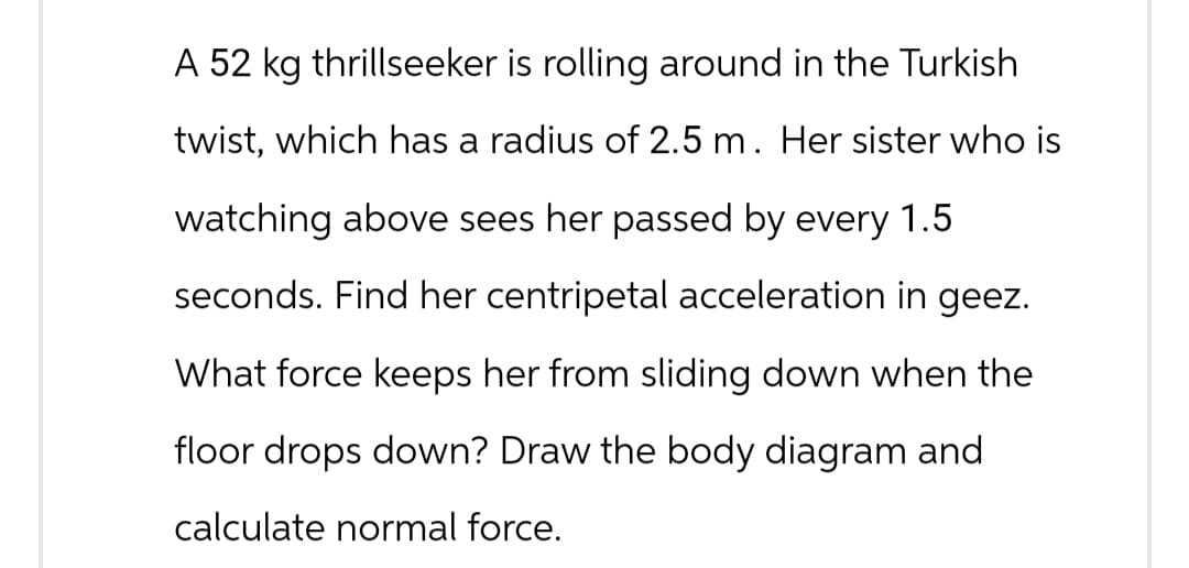 A 52 kg thrillseeker is rolling around in the Turkish
twist, which has a radius of 2.5 m. Her sister who is
watching above sees her passed by every 1.5
seconds. Find her centripetal acceleration in geez.
What force keeps her from sliding down when the
floor drops down? Draw the body diagram and
calculate normal force.