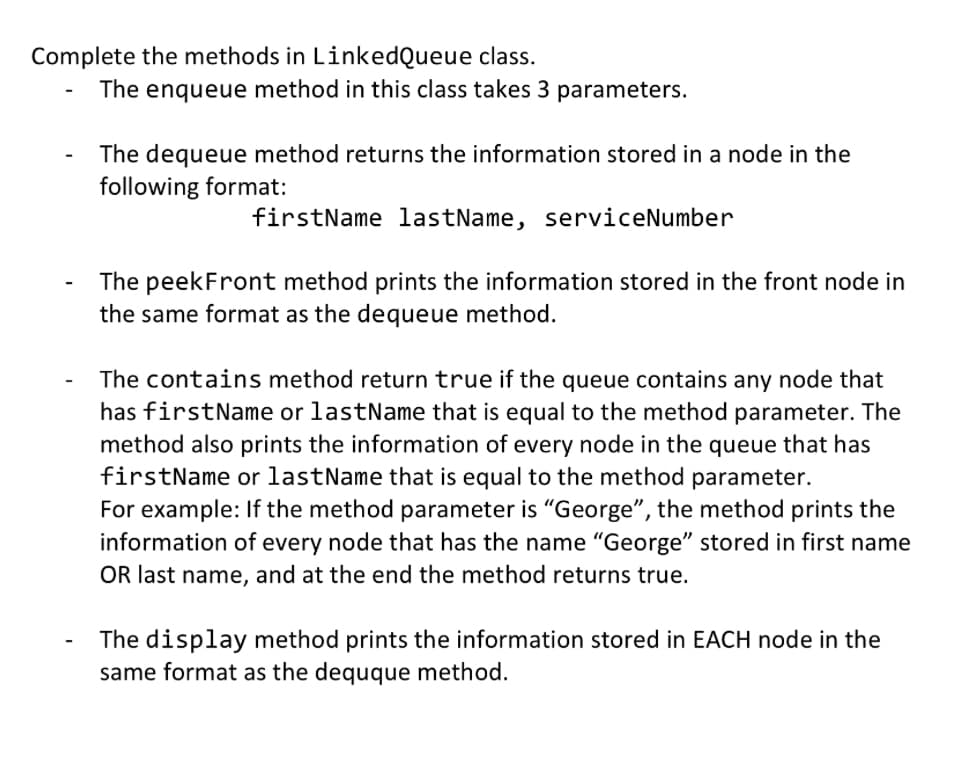 Complete the methods in LinkedQueue class.
-
The enqueue method in this class takes 3 parameters.
The dequeue method returns the information stored in a node in the
following format:
firstName lastName, serviceNumber
The peekFront method prints the information stored in the front node in
the same format as the dequeue method.
The contains method return true if the queue contains any node that
has firstName or lastName that is equal to the method parameter. The
method also prints the information of every node in the queue that has
firstName or lastName that is equal to the method parameter.
For example: If the method parameter is "George", the method prints the
information of every node that has the name "George" stored in first name
OR last name, and at the end the method returns true.
The display method prints the information stored in EACH node in the
same format as the dequque method.