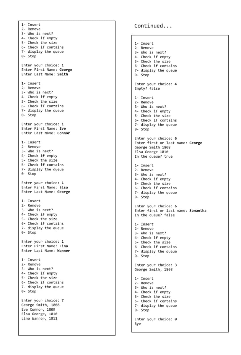 1- Insert.
2- Remove
3- Who is next?
4- Check if empty.
5- Check the size
6- Check if contains.
7- display the queue
0- Stop
Enter your choice: 1.
Enter First Name: George
Enter Last Name: Smith
1- Insert
2- Remove
3- Who is next?
4- Check if empty
5- Check the size
6- Check if contains
7- display the queue
0- Stop
Enter your choice: 1
Enter First Name: Eve
Enter Last Name: Connor
1- Insert
2- Remove
3- Who is next?
4- Check if empty
5- Check the size.
6- Check if contains.
7- display the queue
e-Stop
Enter your choice: 1
Enter First Name: Elsa
Enter Last Name: George
1- Insert.
2- Remove
3- Who is next?
4- Check if empty
5- Check the size
6- Check if contains
7- display the queue
- Stop
Enter your choice: 1
Enter First Name: Lina
Enter Last Name: Wanner
1- Insert.
2- Remove
3- Who is next?
4- Check if empty
5- Check the size
6- Check if contains.
7- display the queue
- Stop
Enter your choice: 7
George Smith, 1808
Eve Connor, 1809
Elsa George, 1810
Lina Wanner, 1811
Continued...
1- Insert
2- Remove
3- Who is next?
4- Check if empty
5- Check the size
6- Check if contains.
7- display the queue
0- Stop
Enter your choice: 4
Empty? false
1- Insert
2- Remove
3- Who is next?
4- Check if empty
5- Check the size
6- Check if contains
7- display the queue
8- Stop
Enter your choice: 6
Enter first or last name: George
George Smith 1808
Elsa George 1810
In the queue? true
1- Insert.
2- Remove
3- Who is next?
4- Check if empty.
5- Check the size
6- Check if contains
7- display the queue
8- Stop
Enter your choice: 6
Enter first or last name: Samanthal
In the queue? false.
1- Insert
2- Remove
3- Who is next?
4- Check if empty
5- Check the size.
6- Check if contains
7- display the queue
0- Stop
Enter your choice: 3
George Smith, 1808
1- Insert.
2- Remove
3- Who is next?
4- Check if empty
5- Check the size.
6- Check if contains
7- display the queue
0- Stop
Enter your choice: 0
Bye