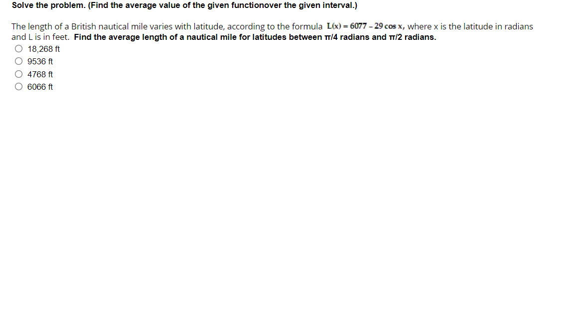 Solve the problem. (Find the average value of the given functionover the given interval.)
The length of a British nautical mile varies with latitude, according to the formula L(x) = 6077 – 29 cos x, where x is the latitude in radians
and L is in feet. Find the average length of a nautical mile for latitudes between T/4 radians and T/2 radians.
O 18,268 ft
O 9536 ft
O 4768 ft
O 6066 ft
