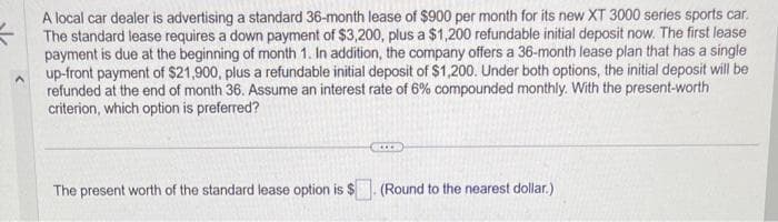 A local car dealer is advertising a standard 36-month lease of $900 per month for its new XT 3000 series sports car.
The standard lease requires a down payment of $3,200, plus a $1,200 refundable initial deposit now. The first lease
payment is due at the beginning of month 1. In addition, the company offers a 36-month lease plan that has a single
up-front payment of $21,900, plus a refundable initial deposit of $1,200. Under both options, the initial deposit will be
refunded at the end of month 36. Assume an interest rate of 6% compounded monthly. With the present-worth
criterion, which option is preferred?
The present worth of the standard lease option is $
(Round to the nearest dollar.)