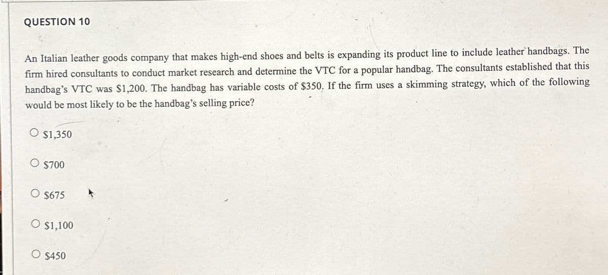 QUESTION 10
An Italian leather goods company that makes high-end shoes and belts is expanding its product line to include leather handbags. The
firm hired consultants to conduct market research and determine the VTC for a popular handbag. The consultants established that this
handbag's VTC was $1,200. The handbag has variable costs of $350. If the firm uses a skimming strategy, which of the following
would be most likely to be the handbag's selling price?
O $1,350
O $700
$675
O $1,100
O $450