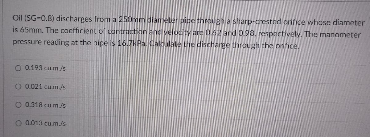 Oil (SG=0.8) discharges from a 250mm diameter pipe through a sharp-crested orifice whose diameter
is 65mm. The coefficient of contraction and velocity are 0.62 and 0.98, respectively. The manometer
pressure reading at the pipe is 16.7kPa. Calculate the discharge through the orifice.
O 0.193 cu.m./s
O 0.021 cu.m./s
O 0.318 cu.m./s
O 0.013 cu.m./s
