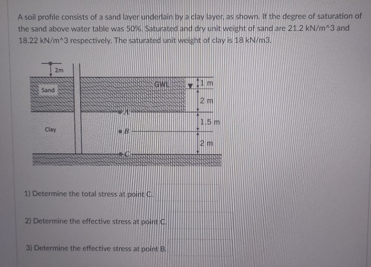 A soil profile consists of a sand layer underlain by a clay layer as shown. If the degree of saturation of
the sand above water table was 50%. Saturated and dry unit weight of sand are 21.2 kN/m^3 and
18.22 kN/m^3 respectively. The saturated unit weight of clay is 18 kN/m3.
2m
GWL
Sand
2 m
1.5 m
Clay
2 m
1) Determine the total stress at point C.
2) Determine the effective stress at point C.
3) Determine the effective stress at point B.
