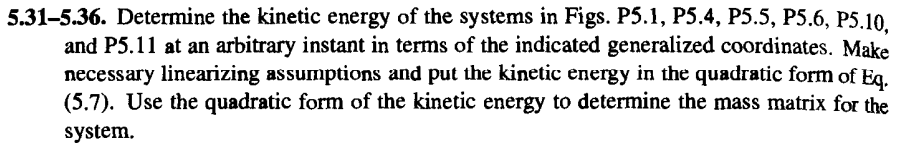 5.31-5.36. Determine the kinetic energy of the systems in Figs. P5.1, P5.4, P5.5, P5.6, P5.10.
and P5.11 at an arbitrary instant in terms of the indicated generalized coordinates. Make
necessary linearizing assumptions and put the kinetic energy in the quadratic form of Eq.
(5.7). Use the quadratic form of the kinetic energy to determine the mass matrix for the
system.
