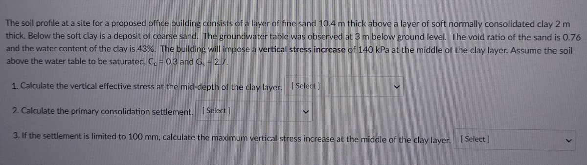 The soil profile at a site for a proposed office building consists of a layer of fine sand 10.4 m thick above a layer of soft normally consolidated clay 2 m
thick. Below the soft clay is a deposit of coarse sand. The groundwater table was observed at 3 m below ground level. The void ratio of the sand is 0.76
and the water content of the clay is 43%. The building will impose a vertical stress increase of 140 kPa at the middle of the clay layer. Assume the soil
above the water table to be saturated, C, = 0.3 and G. = 2.7.
1. Calculate the vertical effective stress at the mid-depth of the clay layer. [Select
2. Calculate the primary consolidation settlement. Select]
3. If the settlement is limited to 100 mm, calculate the maximum vertical stress increase at the middle of the clay layer. (Select]
