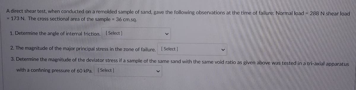 A direct shear test, when conducted on a remolded sample of sand, gave the following observations at the time of failure: Normal load = 288 N shear load
= 173 N. The cross sectional area of the sample = 36 cm.sq.
1. Determine the angle of internal friction. (Select]
2. The magnitude of the major principal stress in the zone of failure. [Select]
3. Determine the magnitude of the deviator stress if a sample of the same sand with the same void ratio as given above was tested in a tri-axial apparatus
with a confining pressure of 60 kPa. ( Select ]
