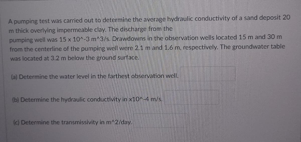 A pumping test was carried out to determine the average hydraulic conductivity of a sand deposit 20
m thick overlying impermeable clay. The discharge from the
pumping well was 15 x 10^-3 m^3/s. Drawdowns in the observation wells located 15 m and 30 m
from the centerline of the pumping well were 2.1 m and 1.6 m. respectively. The groundwater table
was located at 3.2 m below the ground surface.
(a) Determine the water level in the farthest observation well.
(b) Determine the hydraulic conductivity in x10^-4 m/s.
(c) Determine the transmissivity in m^2/day.
