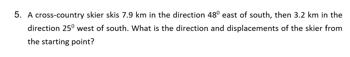 5. A cross-country skier skis 7.9 km in the direction 48º east of south, then 3.2 km in the
direction 25° west of south. What is the direction and displacements of the skier from
the starting point?
