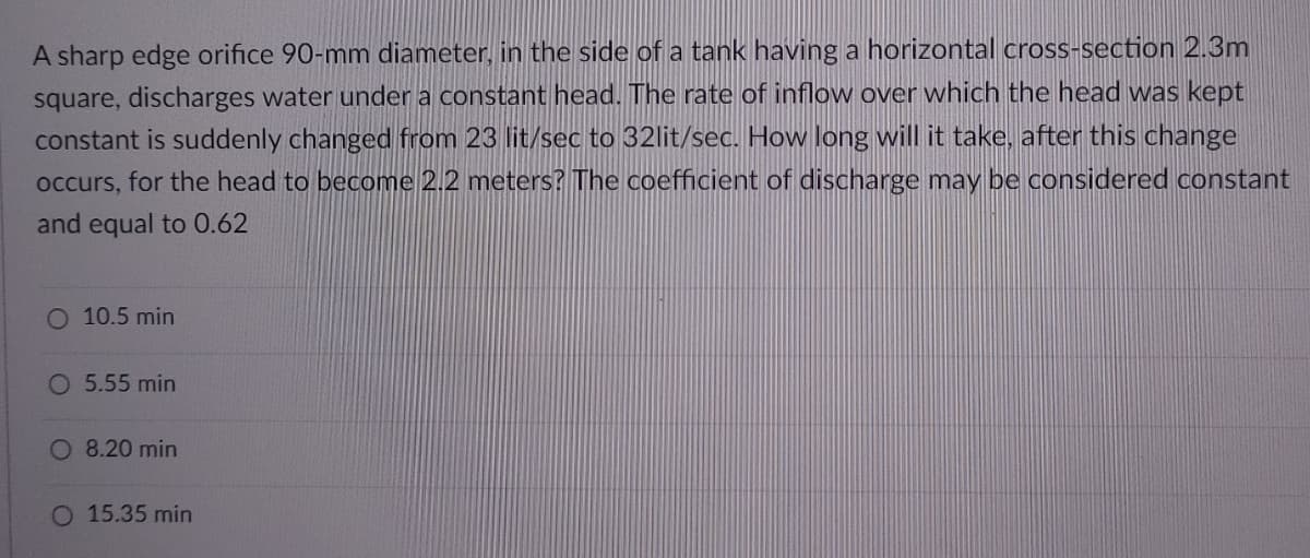 A sharp edge orifice 90-mm diameter, in the side of a tank having a horizontal cross-section 2.3m
square, discharges water under a constant head. The rate of inflow over which the head was kept
constant is suddenly changed from 23 lit/sec to 32lit/sec. How long will it take, after this change
occurs, for the head to become 2.2 meters? The coefficient of discharge may be considered constant
and equal to 0.62
O 10.5 min
O 5.55 min
O 8.20 min
O 15.35 min
