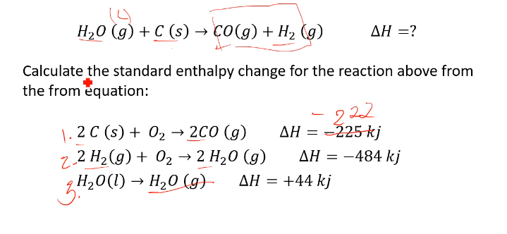 H20 (g) + C (s) → ÇO(g) + H2 (g)
ΔΗ
Calculate the standard enthalpy change for the reaction above from
the from equation:
2 22
AH = -225-kj
|. 2 C (s) + 02 → 2C0 (g)
2.2 H2(g) + 02 → 2 H20 (g)
H20(1) → H20 (g)-
— 2С0
ΔΗ
AH = -484 kj
ΔΗ+44 kj
