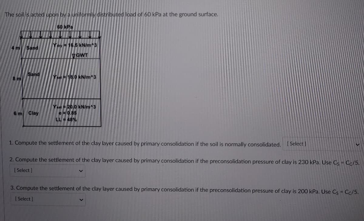 The soil is acted upon by a uniformly distributed load of 60 kPa at the ground surface.
60 kPa
Yary = 16.5 kN/m^3
4 m
Sand
GWT
Sand
8 m
Y= 18.0 kN/m^3
Yeat =20.0 kN/m^3
6 m
Clay
e=0.85
LL = 48%
1. Compute the settlement of the clay layer caused by primary consolidation if the soil is normally consolidated.
[ Select ]
2. Compute the settlement of the clay layer caused by primary consolidation if the preconsolidation pressure of clay is 230 kPa. Use Cs = Cc/5.
[Select ]
3. Compute the settlement of the clay layer caused by primary consolidation if the preconsolidation pressure of clay is 200 kPa. Use Cs = Cc/5.
[ Select ]
