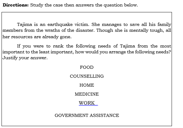 Directions: Study the case then answers the question below.
Tajima is an earthquake victim. She manages to save all his family
members from the wraths of the disaster. Though she is mentally tough, all
her resources are already gone.
If you were to rank the following needs of Tajima from the most
important to the least important, how would you arrange the following needs?
Justify your answer.
FOOD
COUNSELLING
НОМЕ
MEDICINE
WORK
GOVERNMENT ASSISTANCE
