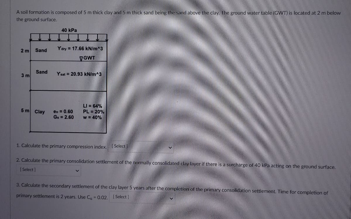 A soil formation is composed of 5 m thick clay and 5 m thick sand being the sand above the clay. The ground water table (GWT) is located at 2 m below
the ground surface.
40 kPa
2 m
Sand
Ydry = 17.66 kN/m^3
VGWT
Sand
3 m
Y sat = 20.93 kN/m^3
LI = 64%
PL = 20%
w = 40%
5 m Clay
eo = 0.60
G. = 2.60
1. Calculate the primary compression index.
[ Select ]
2. Calculate the primary consolidation settlement of the normally consolidated clay layer if there is a surcharge of 40 kPa acting on the ground surface.
[ Select]
3. Calculate the secondary settlement of the clay layer 5 years after the completion of the primary consolidation settlement. Time for completion of
primary settlement is 2 years. Use C, = 0.02. [Select ]
