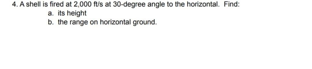 4. A shell is fired at 2,000 ft/s at 30-degree angle to the horizontal. Find:
a. its height
b. the range on horizontal ground.