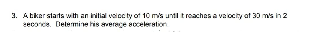 3. A biker starts with an initial velocity of 10 m/s until it reaches a velocity of 30 m/s in 2
seconds. Determine his average acceleration.