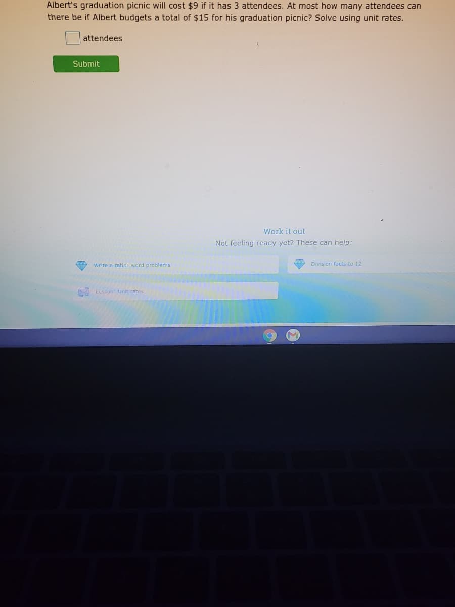 Albert's graduation picnic will cost $9 if it has 3 attendees. At most how many attendees can
there be if Albert budgets a total of $15 for his graduation picnic? Solve using unit rates.
attendees
Submit
Work it out
Not feeling ready yet? These can help:
Write a ratio. word problems
Division facts to 12
A Lesson: Unit rates
