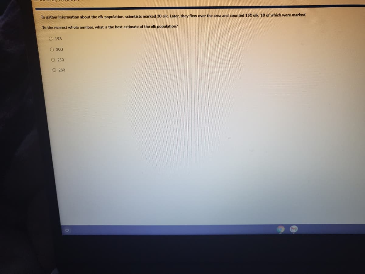 To gather information about the elk population, scientists marked 30 elk. Later, they flew over the area and counted 150 elk, 18 of which were marked.
To the nearest whole number, what is the best estimate of the elk population?
O 198
O 200
O 250
O 280
