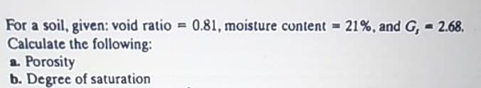 For a soil, given: void ratio = 0.81, moisture content 21%, and G, 2.68.
Calculate the following:
a. Porosity
b. Degree of saturation
