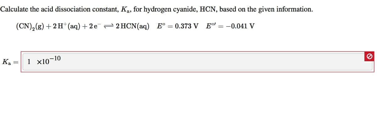 Calculate the acid dissociation constant, Ka, for hydrogen cyanide, HCN, based on the given information.
(CN),(g) + 2 H (aq) + 2 e= 2 HCN(aq) E° = 0.373 V
Eo! = -0.041 V
Ka =
1 x10-10
