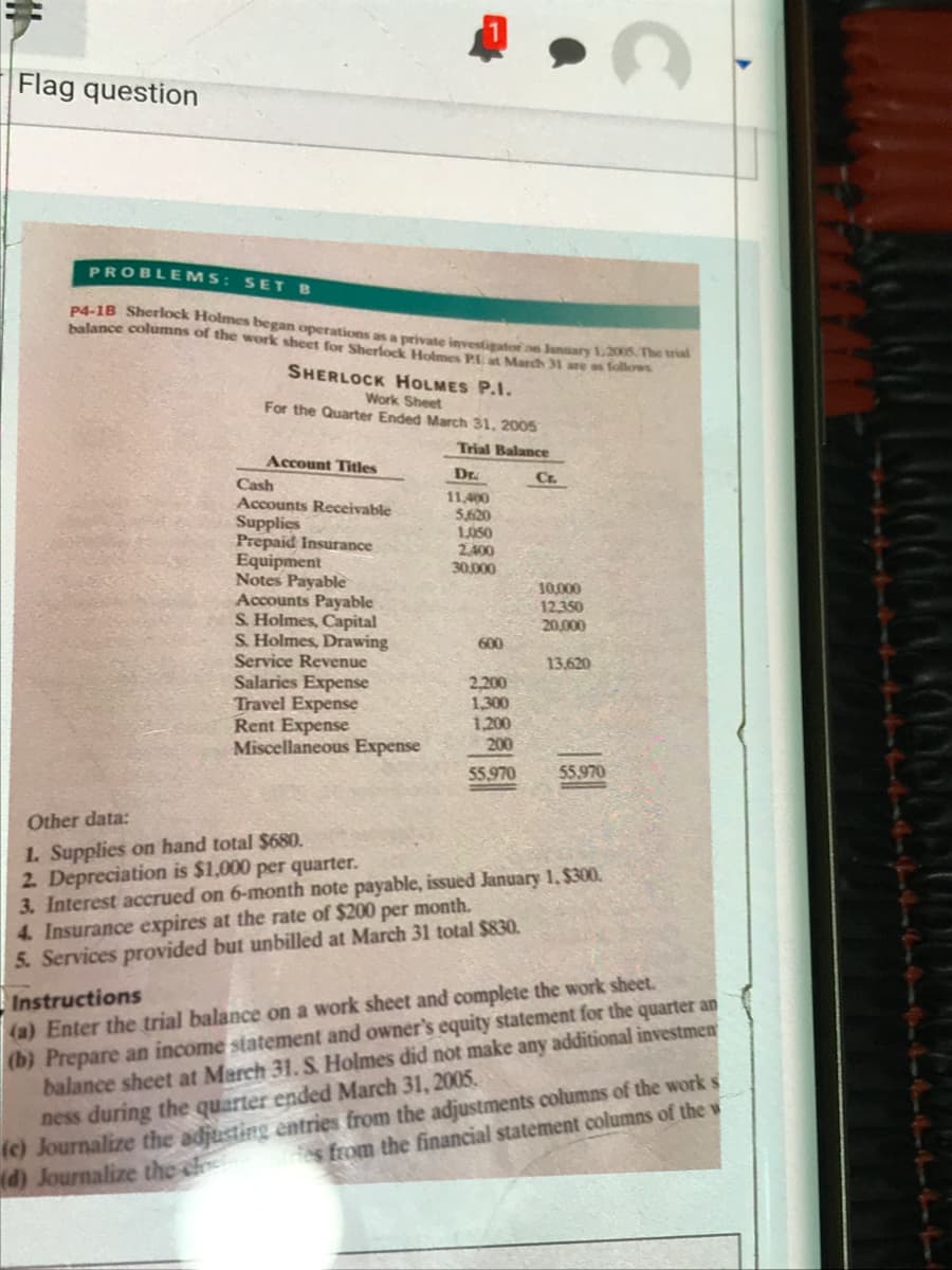 Flag question
PROBLEMS: SET B
P4-1B Sherlock Holmes began operations as a private investigator an lansary 1.2005. The tha
balance columns of the work sheet for Sherlock Holmes Pat March 31 are as follows
SHERLOCK HOLMES P.I.
Work Sheet
For the Quarter Ended March 31, 2005
Trial Balance
Account Titles
Dr.
Cr.
Cash
Accounts Receivable
11,400
5,620
1.050
2,400
30.000
Supplies
Prepaid Insurance
Equipment
Notes Payable
Accounts Payable
S. Holmes, Capital
S. Holmes, Drawing
10,000
12,350
20,000
600
Service Revenue
13,620
Salaries Expense
Travel Expense
Rent Expense
Miscellaneous Expense
2,200
1,300
1,200
200
55,970
55.970
Other data:
1. Supplies on hand total $680.
2. Depreciation is $1,000 per quarter.
3. Interest accrued on 6-month note payable, issued January 1, $300.
4. Insurance expires at the rate of $200 per month.
5. Services provided but unbilled at March 31 total $830.
Instructions
(a) Enter the trial balance on a work sheet and complete the work sheet.
(b) Prepare an income statement and owner's equity statement for the quarter an
balance sheet at March 31. S. Holmes did not make any additional investmen
ness during the quarter ended March 31, 2005.
(c) Journalize the adjusting entries from the adjustments columns of the work s
(d) Journalize the s
es from the financial statement columns of the w
