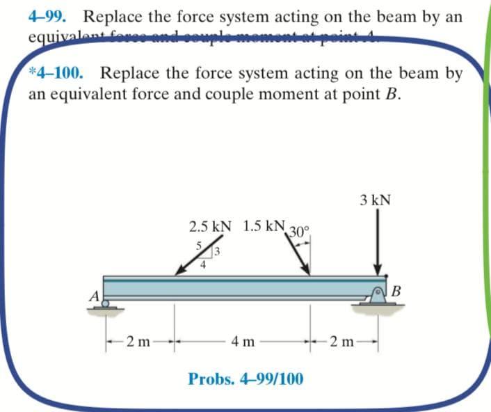 4-99. Replace the force system acting on the beam by an
equivalant fo
*4-100. Replace the force system acting on the beam by
an equivalent force and couple moment at point B.
3 kN
2.5 kN 1.5 kN 30°
A
В
2 m
4 m
*-2 m-
Probs. 4-99/100
