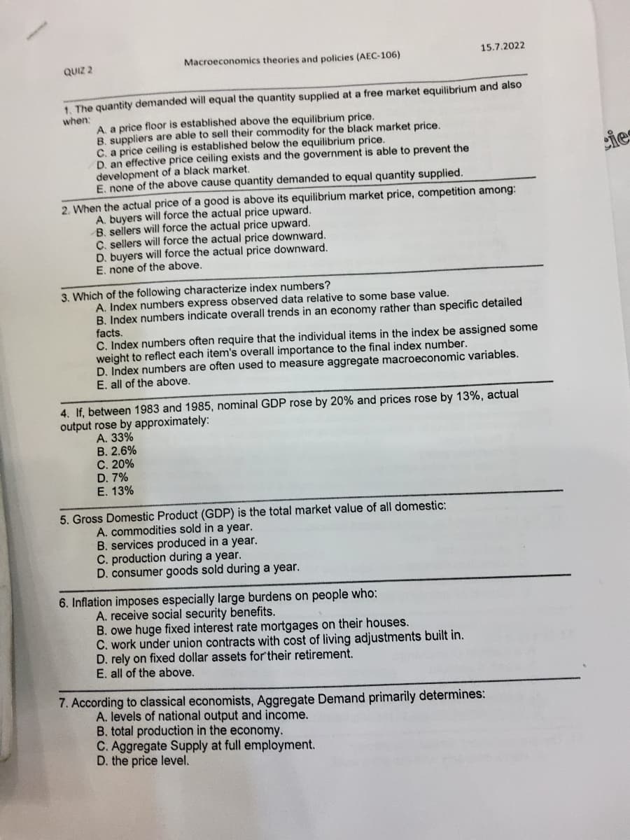 QUIZ 2
Macroeconomics theories and policies (AEC-106)
1. The quantity demanded will equal the quantity supplied at a free market equilibrium and also
when:
A. a price floor is established above the equilibrium price.
B. suppliers are able to sell their commodity for the black market price.
C. a price ceiling is established below the equilibrium price.
D. an effective price ceiling exists and the government is able to prevent the
development of a black market.
E. none of the above cause quantity demanded to equal quantity supplied.
2. When the actual price of a good is above its equilibrium market price, competition among:
A. buyers will force the actual price upward.
B. sellers will force the actual price upward.
C. sellers will force the actual price downward.
D. buyers will force the actual price downward.
E. none of the above.
15.7.2022
3. Which of the following characterize index numbers?
A. Index numbers express observed data relative to some base value.
B. Index numbers indicate overall trends in an economy rather than specific detailed
facts.
C. Index numbers often require that the individual items in the index be assigned some
weight to reflect each item's overall importance to the final index number.
D. Index numbers are often used to measure aggregate macroeconomic variables.
E. all of the above.
4. If, between 1983 and 1985, nominal GDP rose by 20% and prices rose by 13%, actual
output rose by approximately:
A. 33%
B. 2.6%
C. 20%
D. 7%
E. 13%
5. Gross Domestic Product (GDP) is the total market value of all domestic:
A. commodities sold in a year.
B. services produced in a year.
C. production during a year.
D. consumer goods sold during a year.
6. Inflation imposes especially large burdens on people who:
A. receive social security benefits.
B. owe huge fixed interest rate mortgages on their houses.
C. work under union contracts with cost of living adjustments built in.
D. rely on fixed dollar assets for their retirement.
E. all of the above.
7. According to classical economists, Aggregate Demand primarily determines:
A. levels of national output and income.
B. total production in the economy.
C. Aggregate Supply at full employment.
D. the price level.
cies