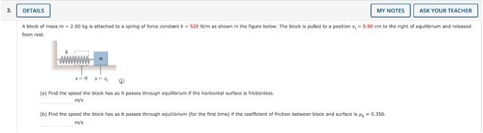 3.
DETAILS
MY NOTES
ASK YOUR TEACHER
A block of mass m = 2.00 kg is attached to a spring of force constant = 520 N/m as shown in the figure below. The block is pulled to a position x, = 5.90 cm to the right of equilibrium and released
from rest.
G
(a) Find the speed the block has as it passes through equilibrium if the horizontal surface is frictionless.
m/s
(b) Find the speed the block has as it passes through equilibrium (for the first time) if the coefficient of friction between block and surface is 0.350.
m/s