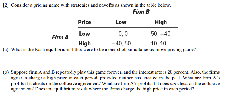 [2] Consider a pricing game with strategies and payoffs as shown in the table below.
Firm B
Low
Price
Low
0,0
High
-40, 50
(a) What is the Nash equilibrium if this were to be a one-shot, simultaneous-move pricing game?
Firm A
High
50, -40
10, 10
(b) Suppose firm A and B repeatedly play this game forever, and the interest rate is 20 percent. Also, the firms
agree to charge a high price in each period, provided neither has cheated in the past. What are firm A's
profits if it cheats on the collusive agreement? What are firm A's profits if it does not cheat on the collusive
agreement? Does an equilibrium result where the firms charge the high price in each period?