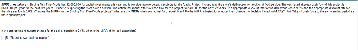 MIRR unequal lives. Singing Fish Fine Foods has $2,060,000 for capital investments this year and is considering two potential projects for the funds. Project 1 is updating the store's deli section for additional food service. The estimated after-tax cash flow of this project is
$610,000 per year for the next five years. Project 2 is updating the store's wine section. The estimated annual after-tax cash flow for this project is $540,000 for the next six years. The appropriate discount rate for the deli expansion is 9.5% and the appropriate discount rate for
the wine section is 8.8%. What are the MIRRS for the Singing Fish Fine Foods projects? What are the MIRRS when you adjust for unequal lives? Do the MIRR adjusted for unequal lives change the decision based on MIRRs? Hint: Take all cash flows to the same ending period as
the longest project.
If the appropriate reinvestment rate for the deli expansion is 9.5%, what is the MIRR of the deli expansion?
% (Round to two decimal places.)
O