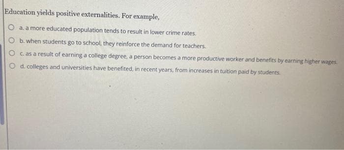 Education yields positive externalities. For example,
O a. a more educated population tends to result in lower crime rates.
O b. when students go to school, they reinforce the demand for teachers.
c. as a result of earning a college degree, a person becomes a more productive worker and benefits by earning higher wages.
d. colleges and universities have benefited, in recent years, from increases in tuition paid by students.